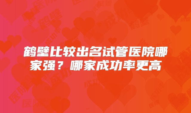 鹤壁比较出名试管医院哪家强？哪家成功率更高