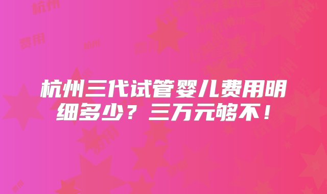 杭州三代试管婴儿费用明细多少？三万元够不！