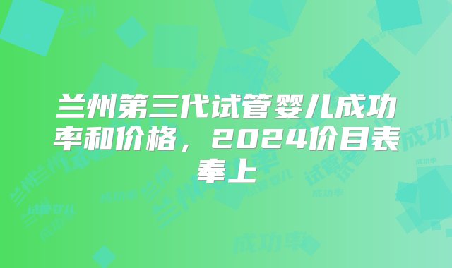 兰州第三代试管婴儿成功率和价格，2024价目表奉上