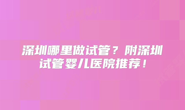 深圳哪里做试管？附深圳试管婴儿医院推荐！