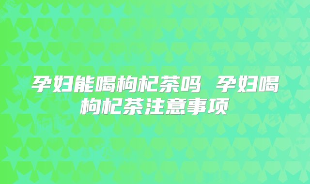 孕妇能喝枸杞茶吗 孕妇喝枸杞茶注意事项