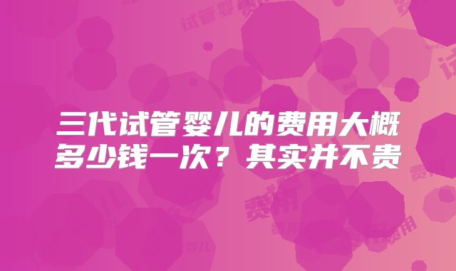 三代试管婴儿的费用大概多少钱一次？其实并不贵