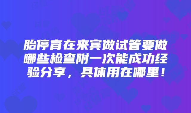 胎停育在来宾做试管要做哪些检查附一次能成功经验分享，具体用在哪里！