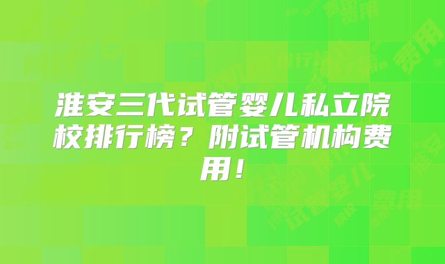 淮安三代试管婴儿私立院校排行榜？附试管机构费用！