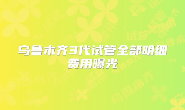 乌鲁木齐3代试管全部明细费用曝光