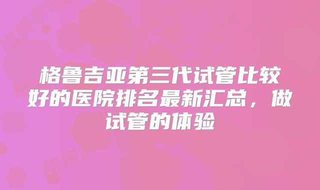 格鲁吉亚第三代试管比较好的医院排名最新汇总，做试管的体验