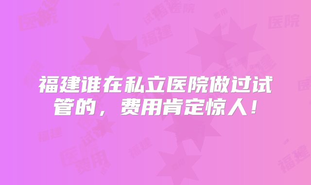 福建谁在私立医院做过试管的，费用肯定惊人！