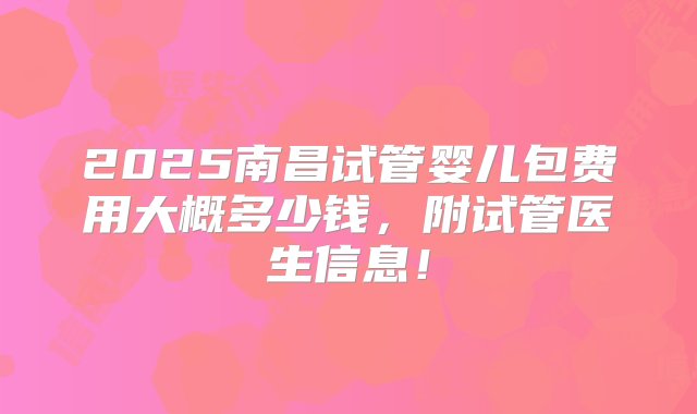 2025南昌试管婴儿包费用大概多少钱，附试管医生信息！