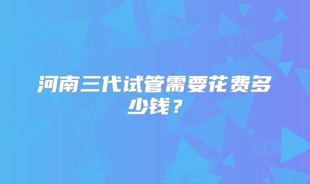 河南三代试管需要花费多少钱？