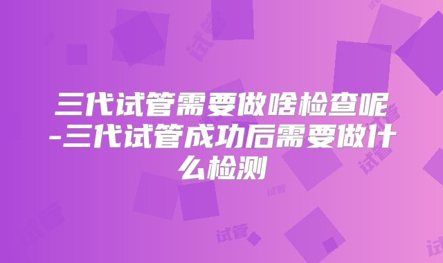 三代试管需要做啥检查呢-三代试管成功后需要做什么检测