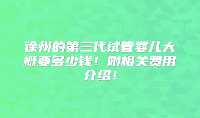 徐州的第三代试管婴儿大概要多少钱！附相关费用介绍！