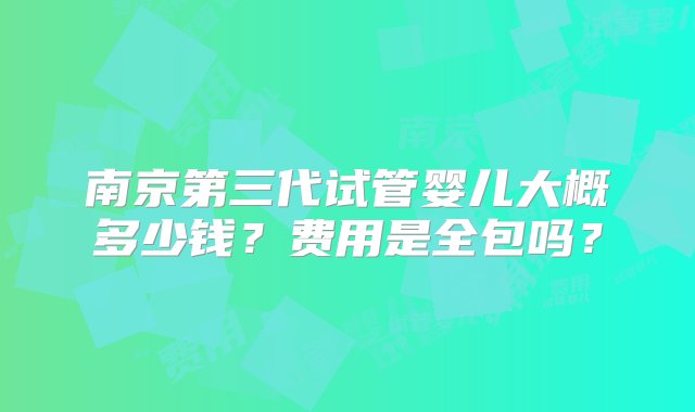 南京第三代试管婴儿大概多少钱？费用是全包吗？