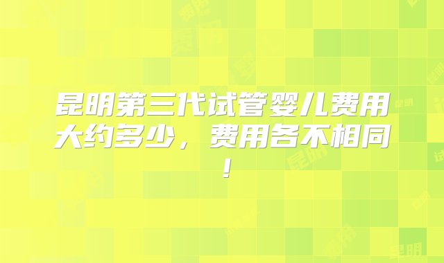 昆明第三代试管婴儿费用大约多少，费用各不相同！