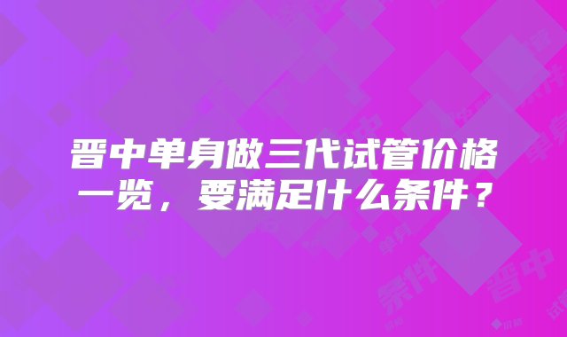 晋中单身做三代试管价格一览，要满足什么条件？