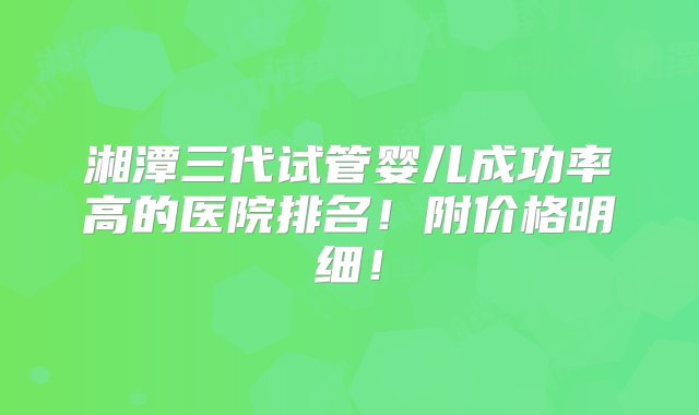 湘潭三代试管婴儿成功率高的医院排名！附价格明细！