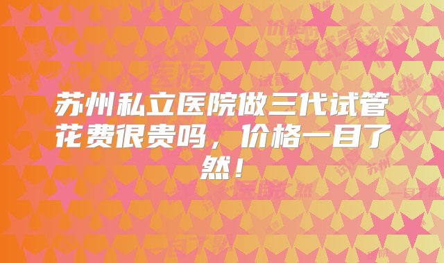 苏州私立医院做三代试管花费很贵吗，价格一目了然！