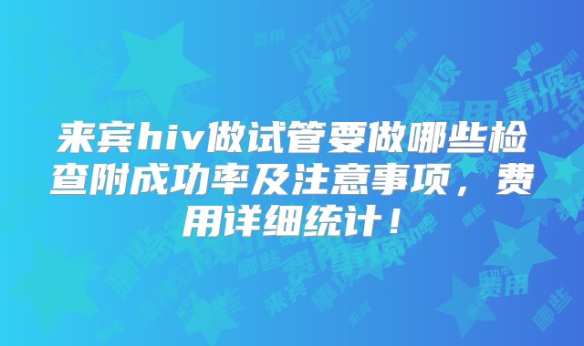 来宾hiv做试管要做哪些检查附成功率及注意事项，费用详细统计！