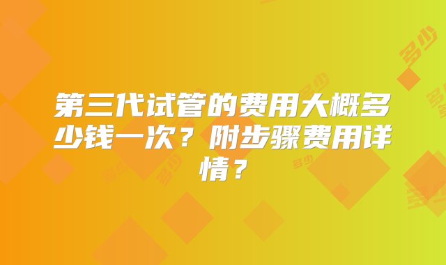 第三代试管的费用大概多少钱一次？附步骤费用详情？