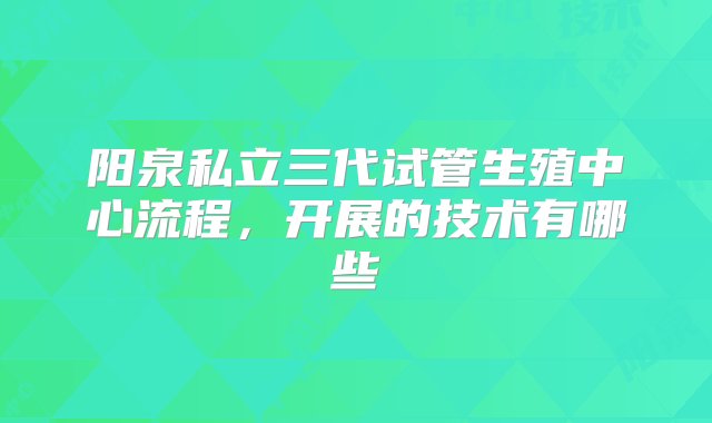 阳泉私立三代试管生殖中心流程，开展的技术有哪些