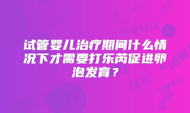 试管婴儿治疗期间什么情况下才需要打乐芮促进卵泡发育？