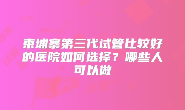 柬埔寨第三代试管比较好的医院如何选择？哪些人可以做