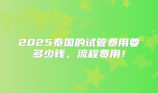 2025泰国的试管费用要多少钱，流程费用！