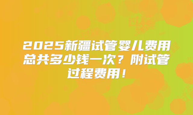 2025新疆试管婴儿费用总共多少钱一次？附试管过程费用！