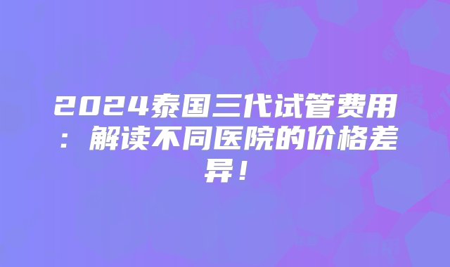 2024泰国三代试管费用：解读不同医院的价格差异！