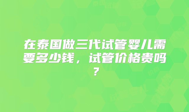 在泰国做三代试管婴儿需要多少钱，试管价格贵吗？