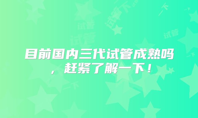 目前国内三代试管成熟吗，赶紧了解一下！