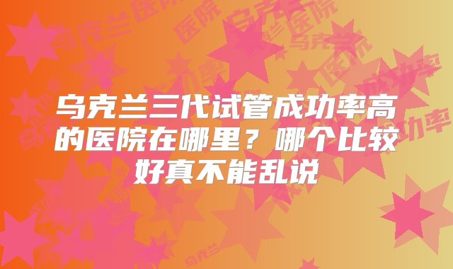 乌克兰三代试管成功率高的医院在哪里？哪个比较好真不能乱说