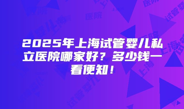 2025年上海试管婴儿私立医院哪家好？多少钱一看便知！