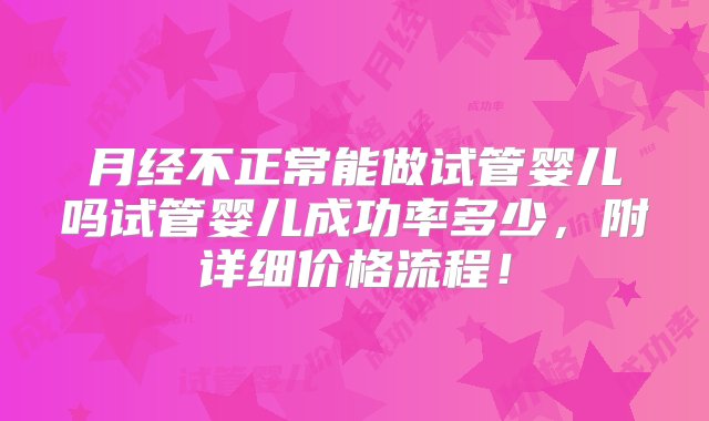 月经不正常能做试管婴儿吗试管婴儿成功率多少，附详细价格流程！