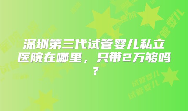 深圳第三代试管婴儿私立医院在哪里，只带2万够吗？