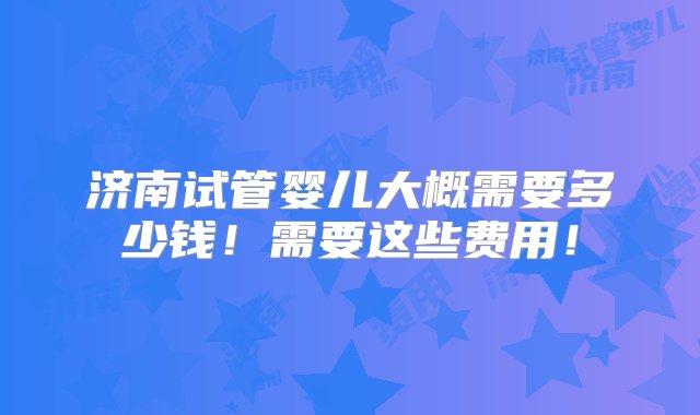 济南试管婴儿大概需要多少钱！需要这些费用！