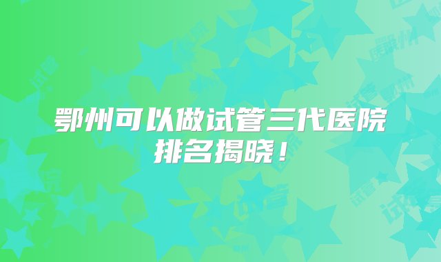 鄂州可以做试管三代医院排名揭晓！