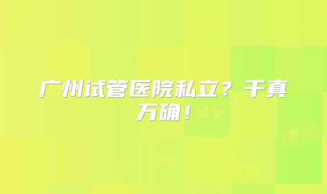 广州试管医院私立？千真万确！