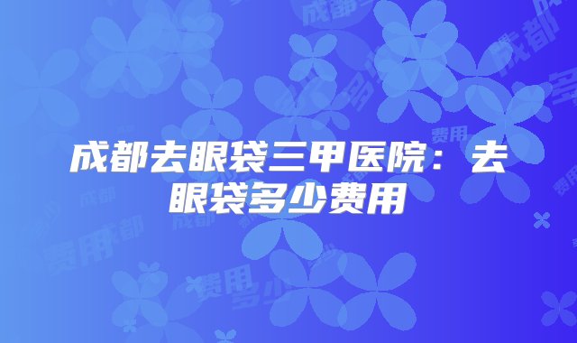 成都去眼袋三甲医院：去眼袋多少费用