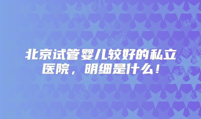 北京试管婴儿较好的私立医院，明细是什么！