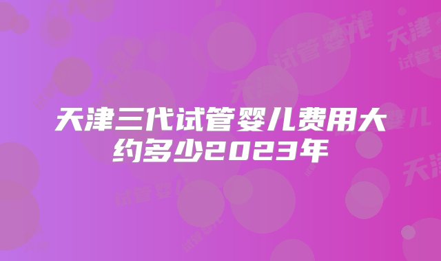 天津三代试管婴儿费用大约多少2023年