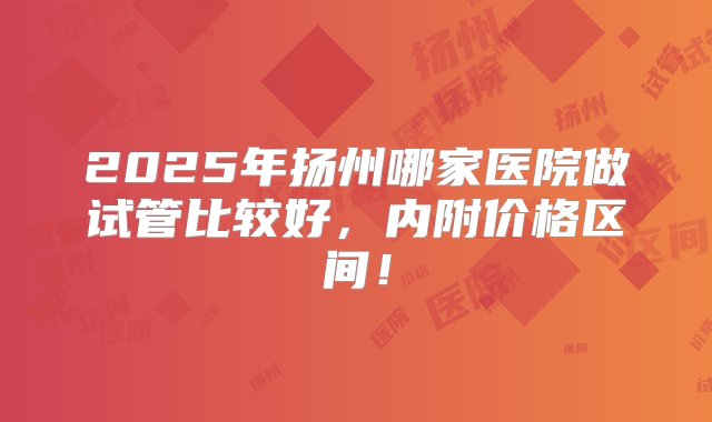 2025年扬州哪家医院做试管比较好，内附价格区间！