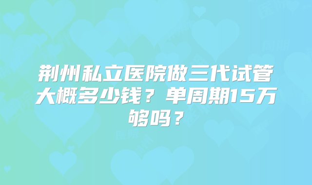 荆州私立医院做三代试管大概多少钱？单周期15万够吗？