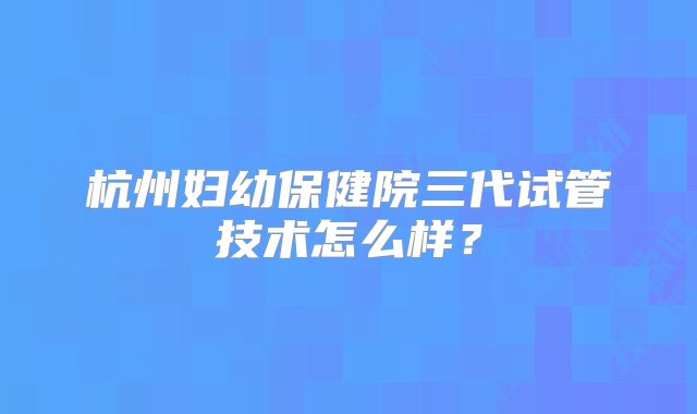 杭州妇幼保健院三代试管技术怎么样？