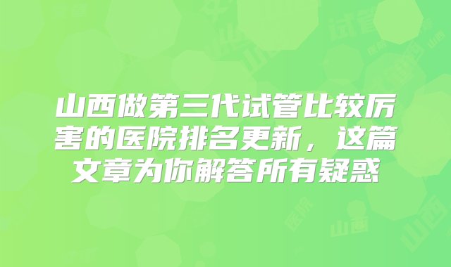 山西做第三代试管比较厉害的医院排名更新，这篇文章为你解答所有疑惑