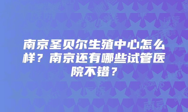 南京圣贝尔生殖中心怎么样？南京还有哪些试管医院不错？