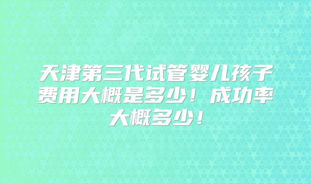 天津第三代试管婴儿孩子费用大概是多少！成功率大概多少！