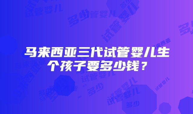 马来西亚三代试管婴儿生个孩子要多少钱？