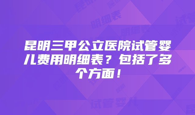 昆明三甲公立医院试管婴儿费用明细表？包括了多个方面！