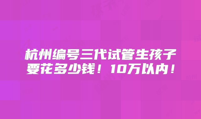 杭州编号三代试管生孩子要花多少钱！10万以内！