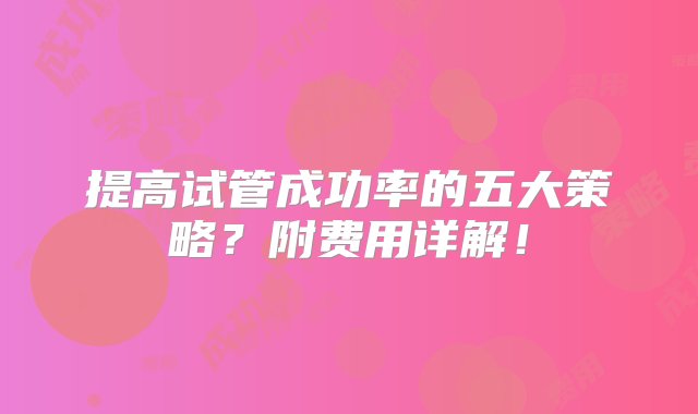 提高试管成功率的五大策略？附费用详解！